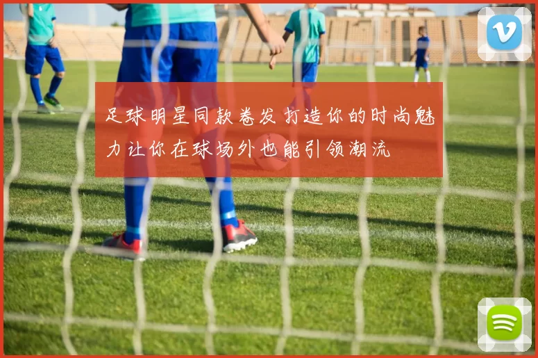 足球明星同款卷发打造你的时尚魅力让你在球场外也能引领潮流