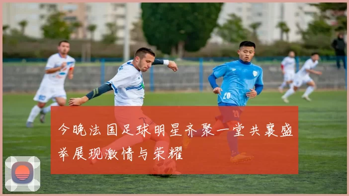 今晚法国足球明星齐聚一堂共襄盛举展现激情与荣耀
