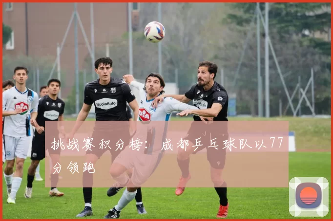 挑战赛积分榜：成都乒乓球队以77分领跑