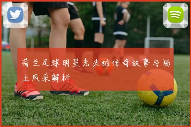 荷兰足球明星光头的传奇故事与场上风采解析