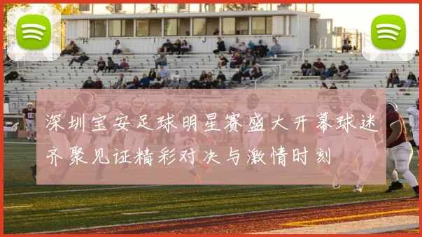 深圳宝安足球明星赛盛大开幕球迷齐聚见证精彩对决与激情时刻
