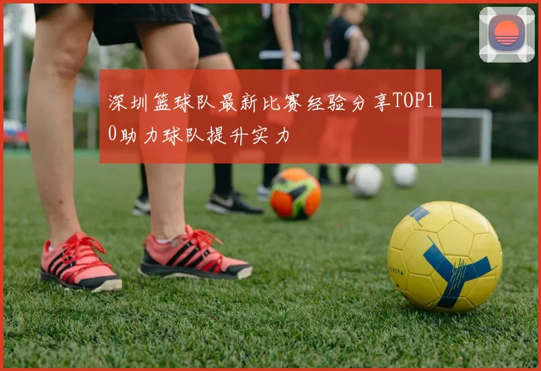 深圳篮球队最新比赛经验分享TOP10助力球队提升实力