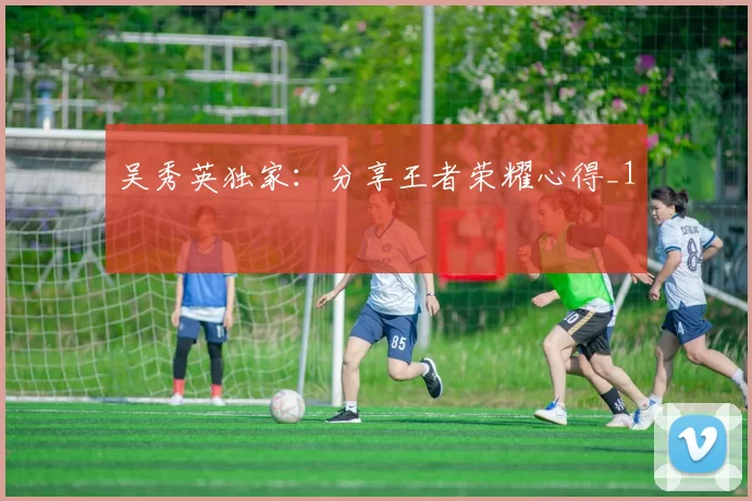 吴秀英独家：分享王者荣耀心得_1