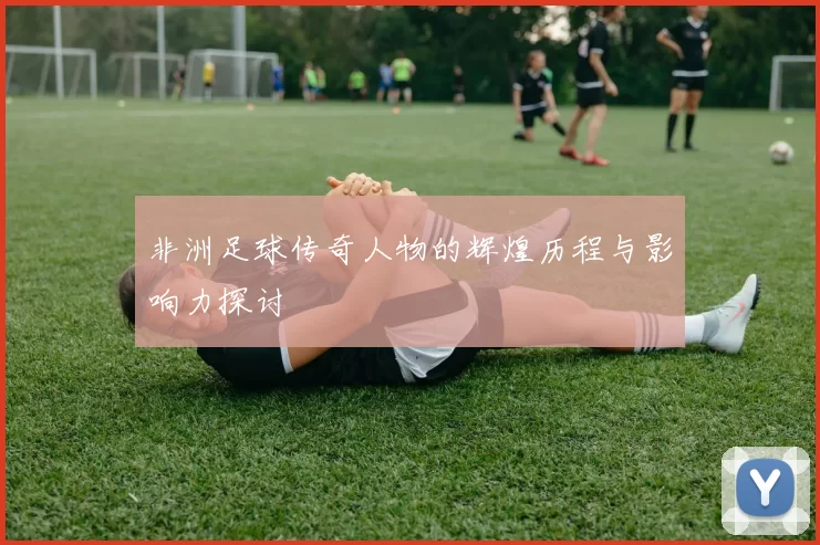 非洲足球传奇人物的辉煌历程与影响力探讨